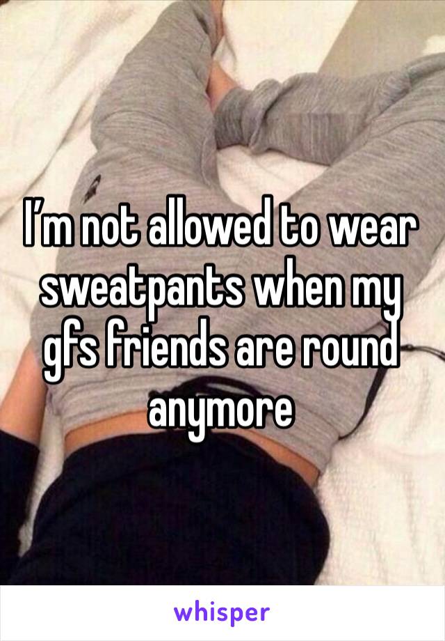 I’m not allowed to wear sweatpants when my gfs friends are round anymore