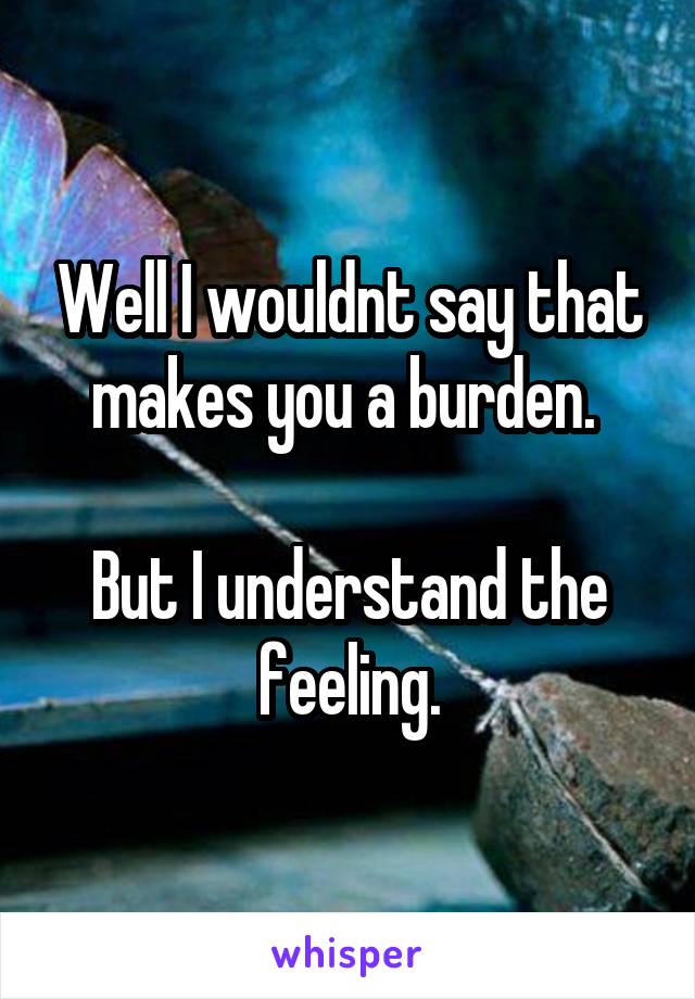 Well I wouldnt say that makes you a burden. 

But I understand the feeling.