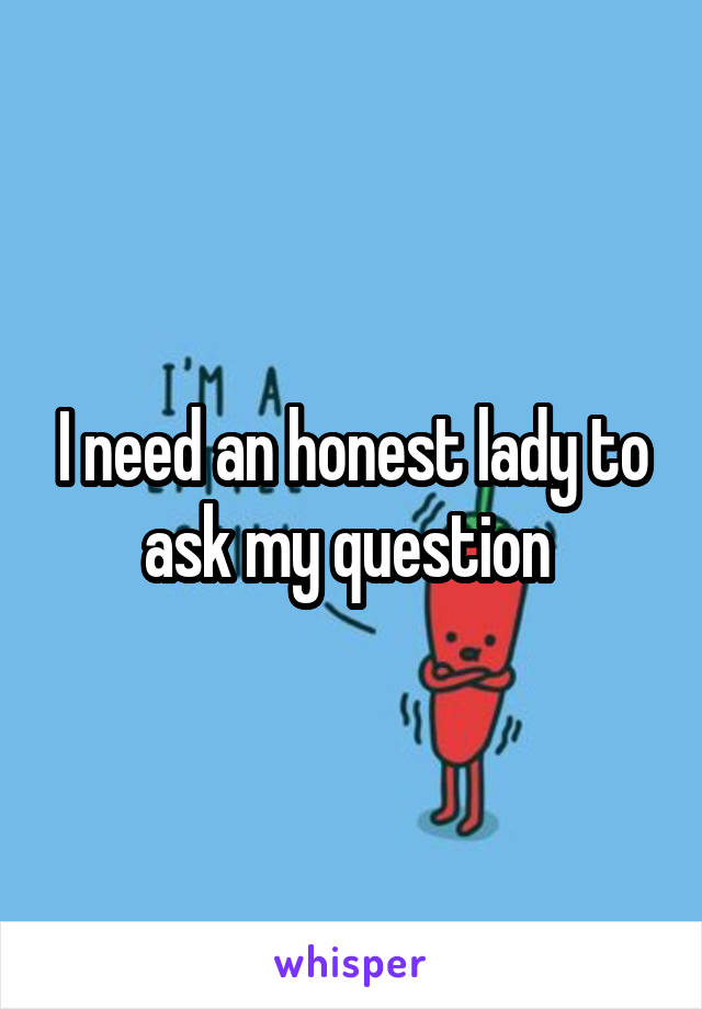 I need an honest lady to ask my question 