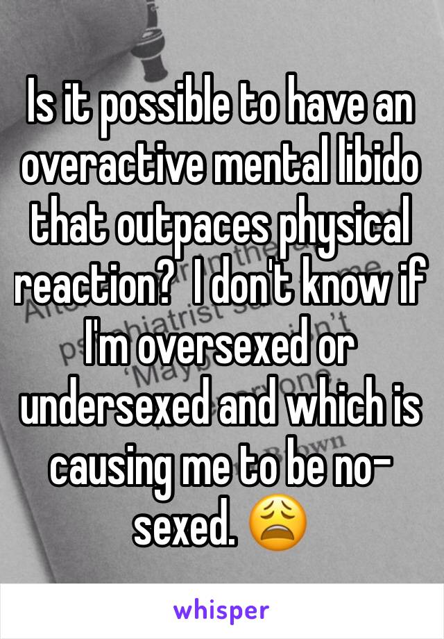Is it possible to have an overactive mental libido that outpaces physical reaction?  I don't know if I'm oversexed or undersexed and which is causing me to be no-sexed. 😩