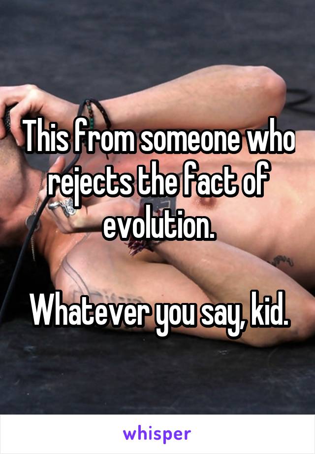 This from someone who rejects the fact of evolution.

Whatever you say, kid.