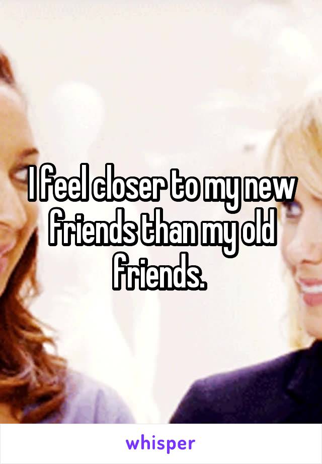 I feel closer to my new friends than my old friends. 