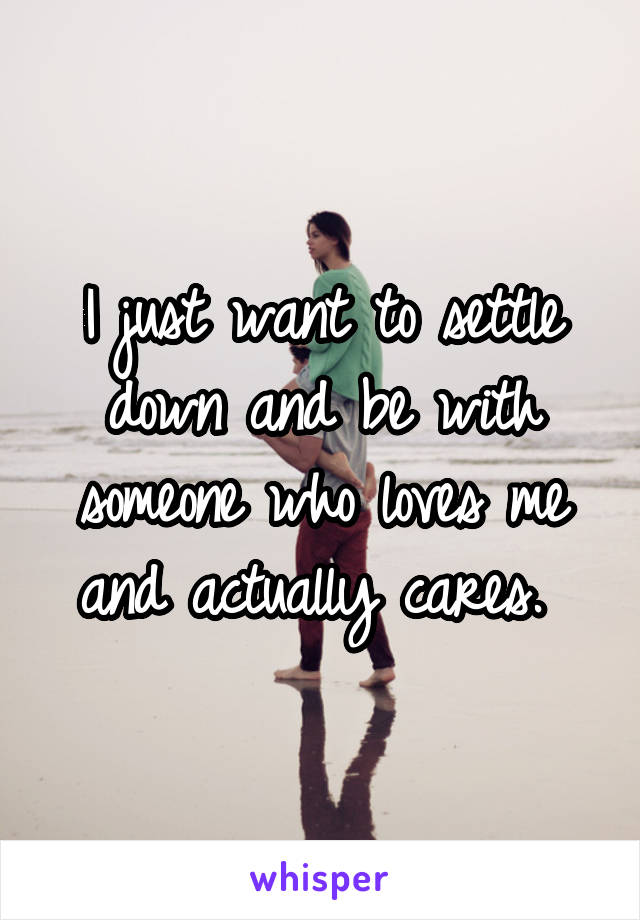 I just want to settle down and be with someone who loves me and actually cares. 