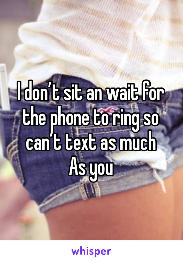 I don’t sit an wait for the phone to ring so can’t text as much
As you 