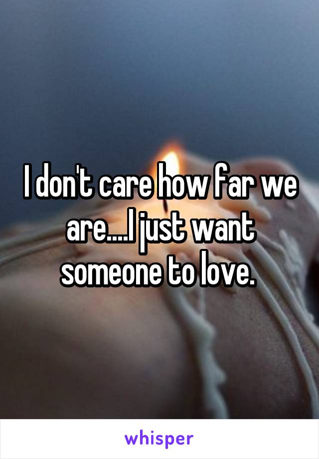 I don't care how far we are....I just want someone to love. 