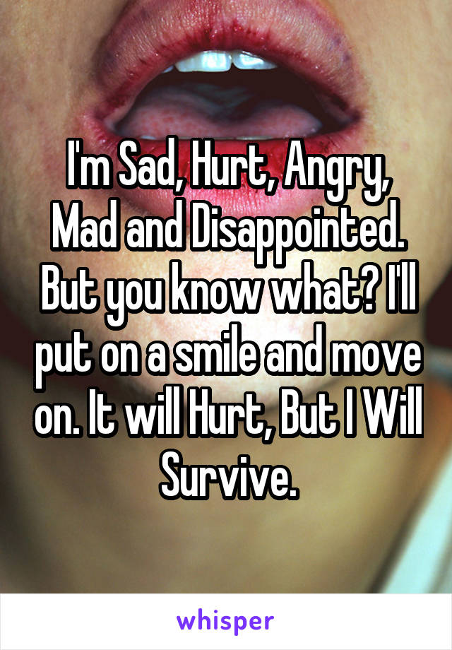 I'm Sad, Hurt, Angry, Mad and Disappointed. But you know what? I'll put on a smile and move on. It will Hurt, But I Will Survive.