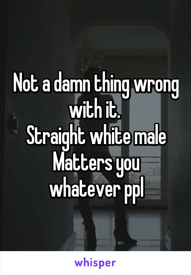 Not a damn thing wrong with it. 
Straight white male
Matters you whatever ppl