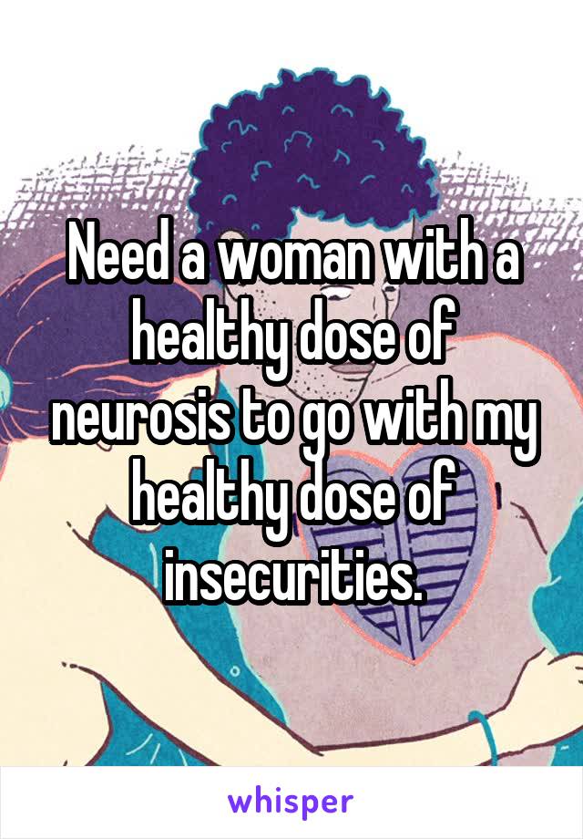 Need a woman with a healthy dose of neurosis to go with my healthy dose of insecurities.