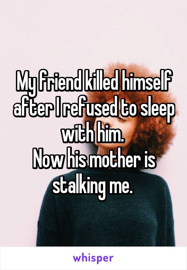 My friend killed himself after I refused to sleep with him. 
Now his mother is stalking me. 