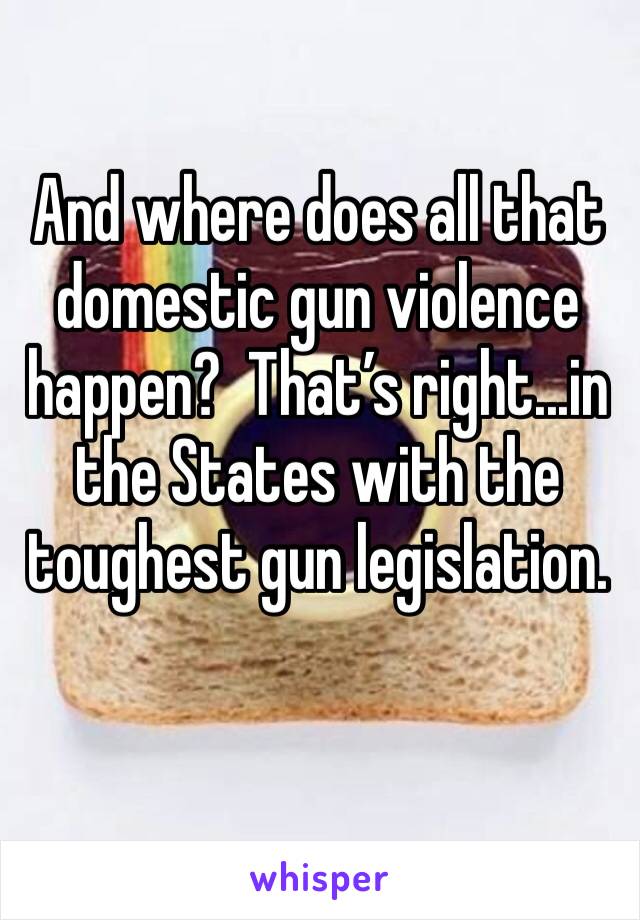 And where does all that domestic gun violence happen?  That’s right...in the States with the toughest gun legislation.