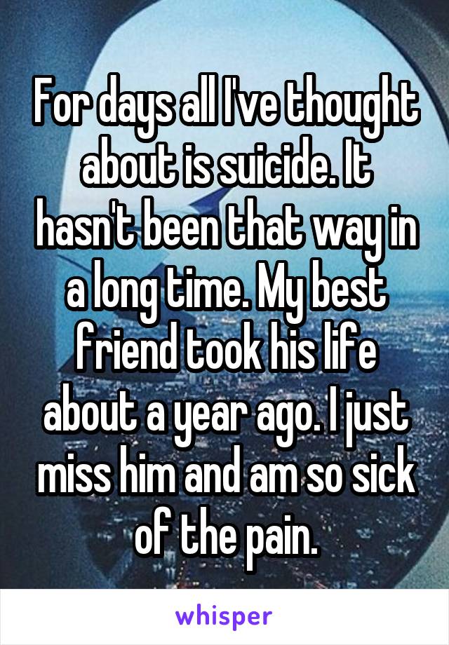 For days all I've thought about is suicide. It hasn't been that way in a long time. My best friend took his life about a year ago. I just miss him and am so sick of the pain.