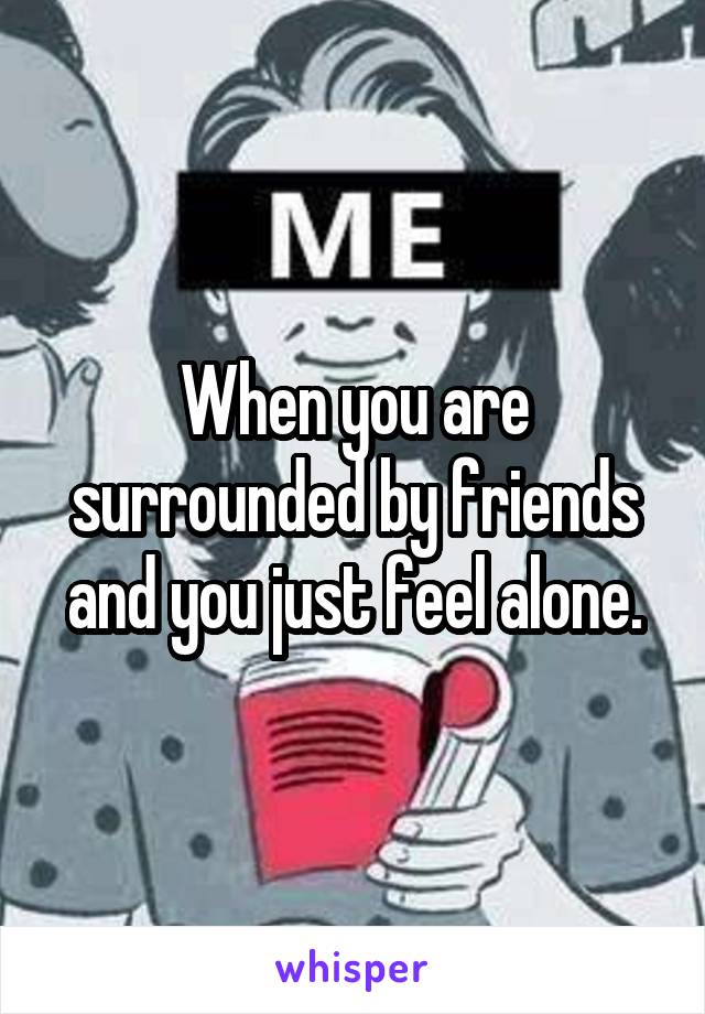 When you are surrounded by friends and you just feel alone.