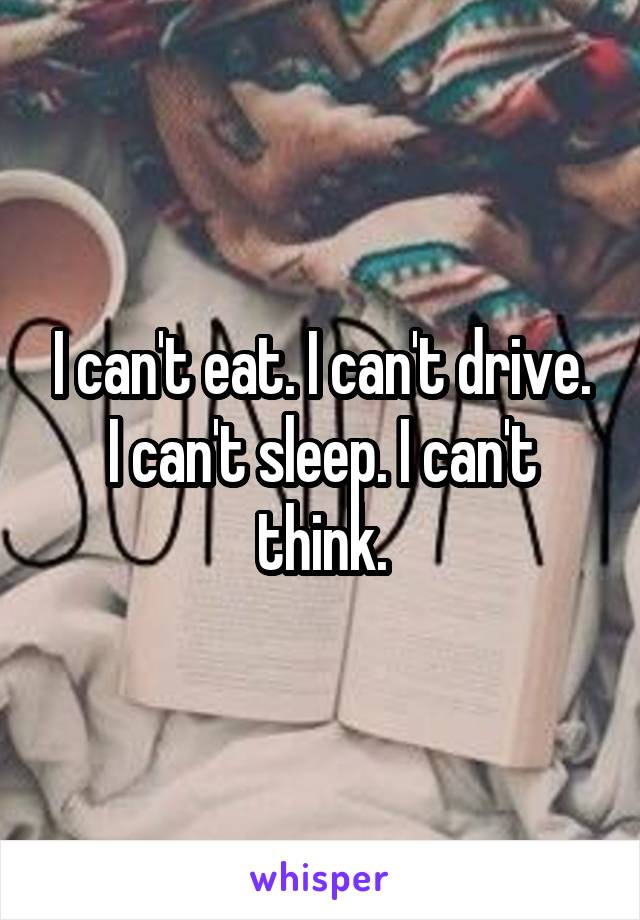 I can't eat. I can't drive. I can't sleep. I can't think.
