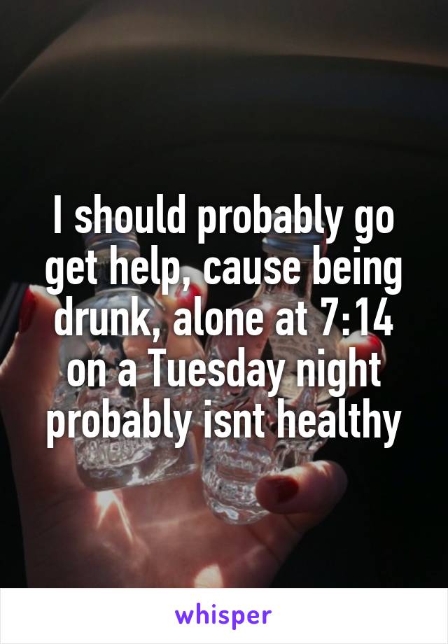 I should probably go get help, cause being drunk, alone at 7:14 on a Tuesday night probably isnt healthy