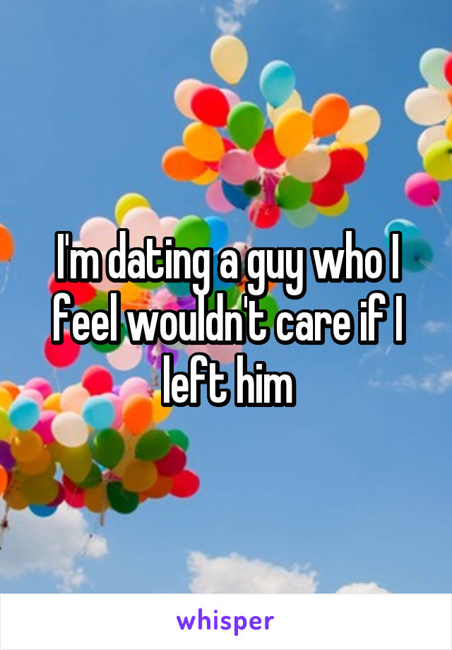 I'm dating a guy who I feel wouldn't care if I left him