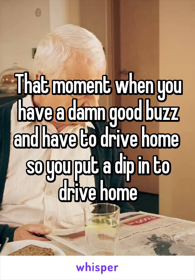 That moment when you have a damn good buzz and have to drive home  so you put a dip in to drive home