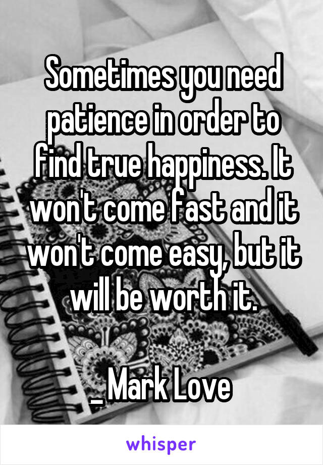 Sometimes you need patience in order to find true happiness. It won't come fast and it won't come easy, but it will be worth it.

_ Mark Love 