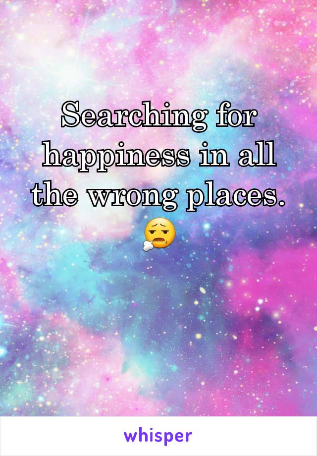 Searching for happiness in all the wrong places. 😧