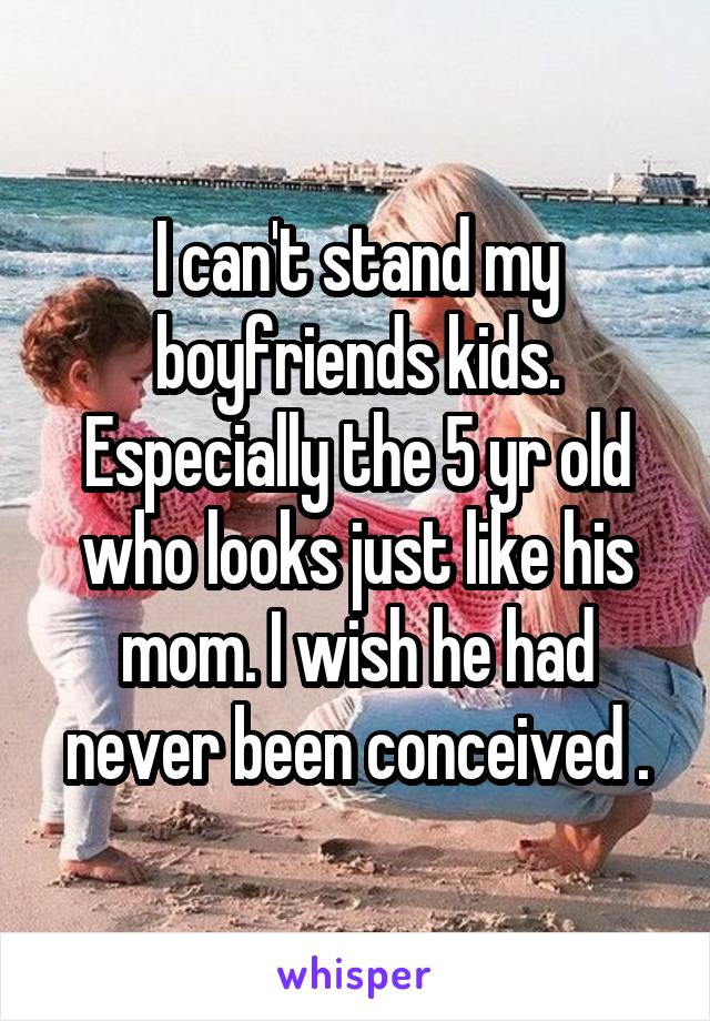 I can't stand my boyfriends kids. Especially the 5 yr old who looks just like his mom. I wish he had never been conceived .