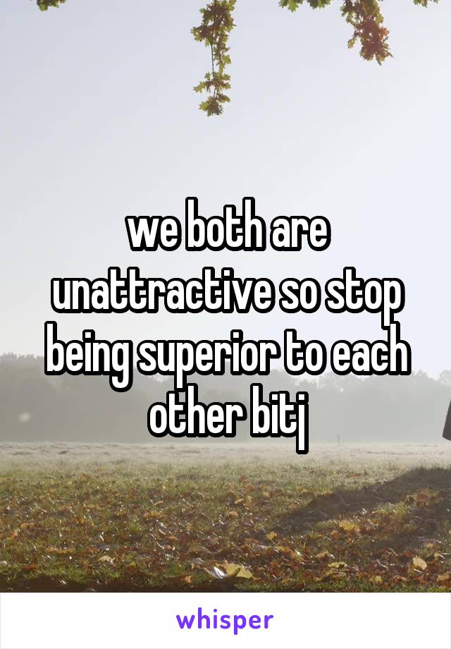 we both are unattractive so stop being superior to each other bitj