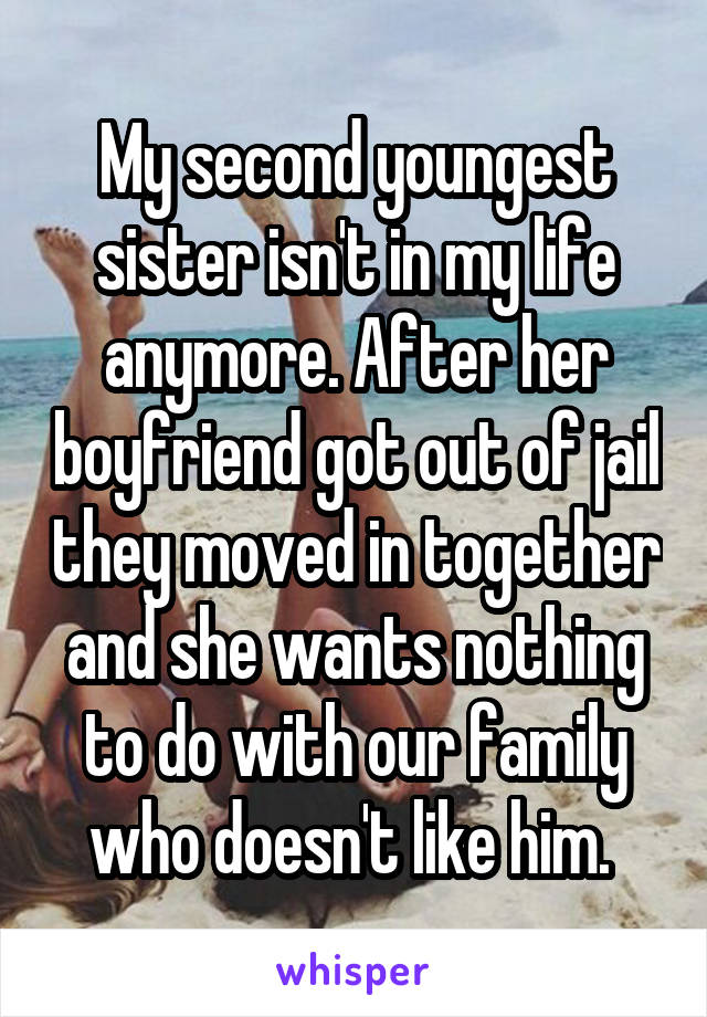 My second youngest sister isn't in my life anymore. After her boyfriend got out of jail they moved in together and she wants nothing to do with our family who doesn't like him. 