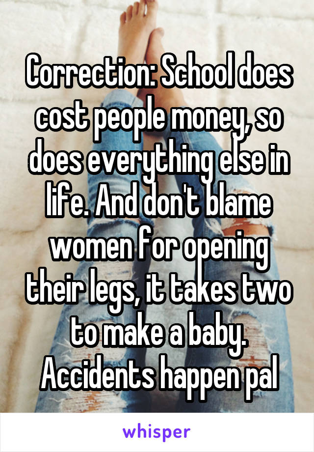 Correction: School does cost people money, so does everything else in life. And don't blame women for opening their legs, it takes two to make a baby. Accidents happen pal