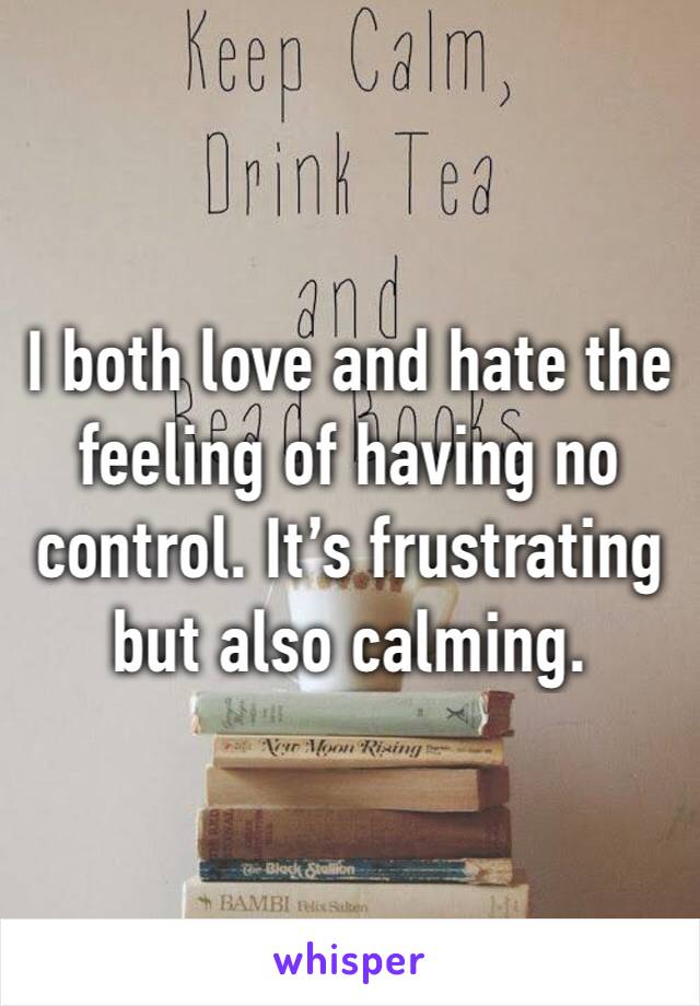I both love and hate the feeling of having no control. It’s frustrating but also calming. 