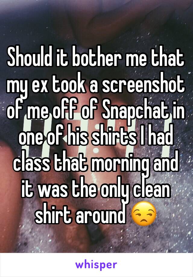 Should it bother me that my ex took a screenshot of me off of Snapchat in one of his shirts I had class that morning and it was the only clean shirt around 😒