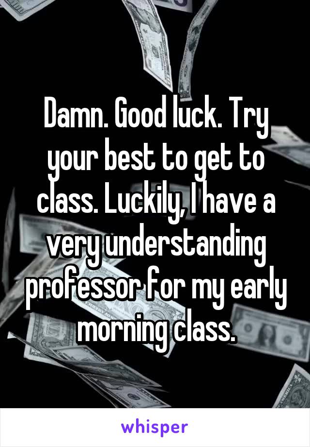 Damn. Good luck. Try your best to get to class. Luckily, I have a very understanding professor for my early morning class.