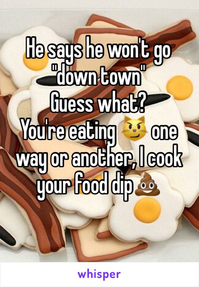 He says he won't go "down town"
Guess what? 
You're eating 😼 one way or another, I cook your food dip💩