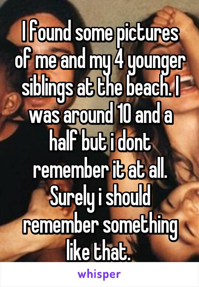 I found some pictures of me and my 4 younger siblings at the beach. I was around 10 and a half but i dont remember it at all. Surely i should remember something like that. 