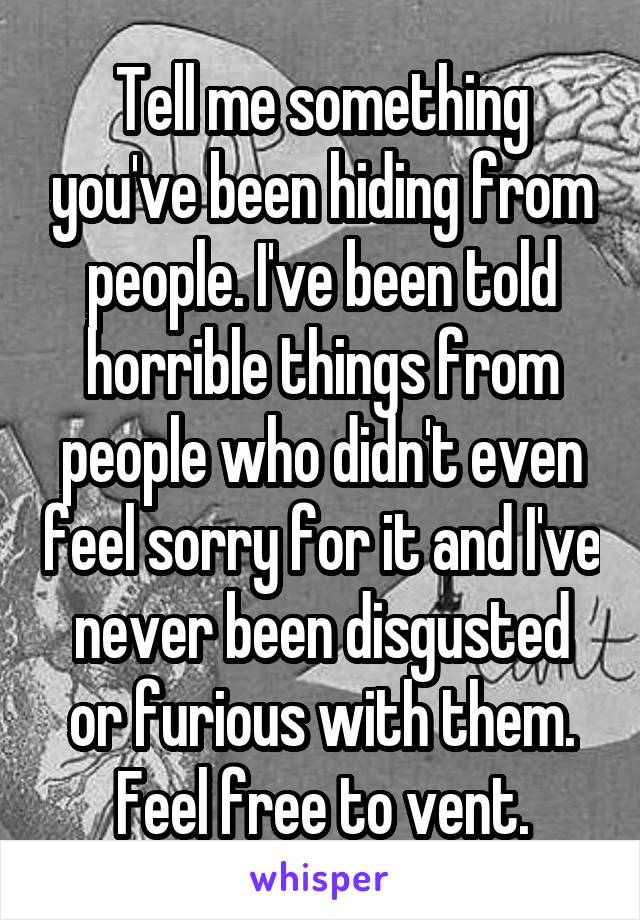 Tell me something you've been hiding from people. I've been told horrible things from people who didn't even feel sorry for it and I've never been disgusted or furious with them. Feel free to vent.