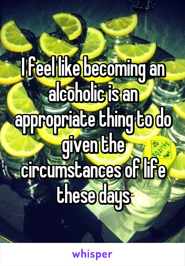 I feel like becoming an alcoholic is an appropriate thing to do given the circumstances of life these days