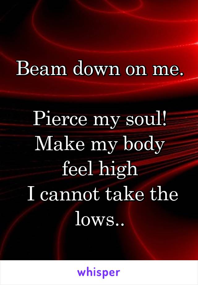 Beam down on me. 
Pierce my soul!
Make my body feel high
 I cannot take the lows..