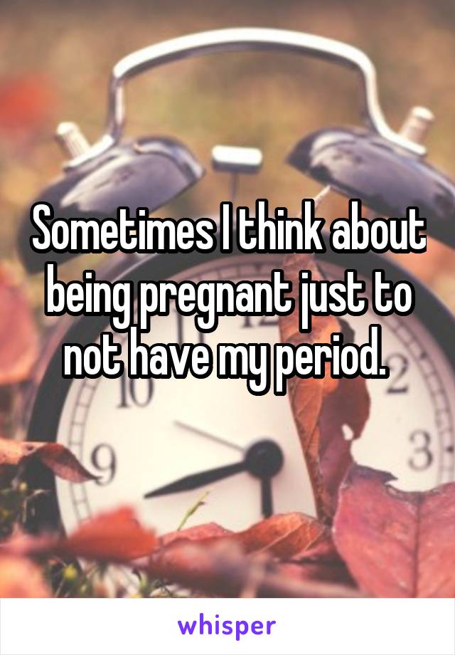 Sometimes I think about being pregnant just to not have my period. 

