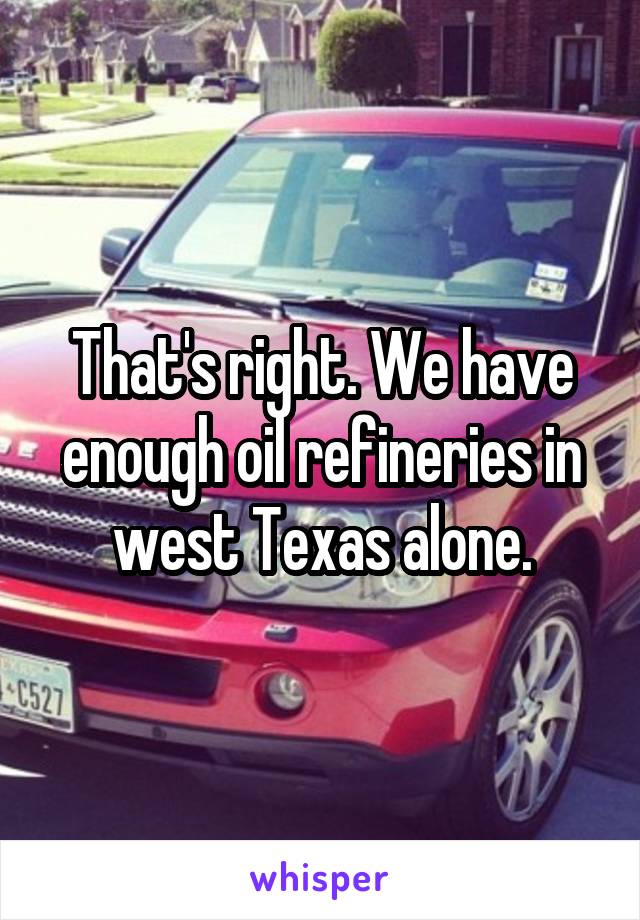 That's right. We have enough oil refineries in west Texas alone.