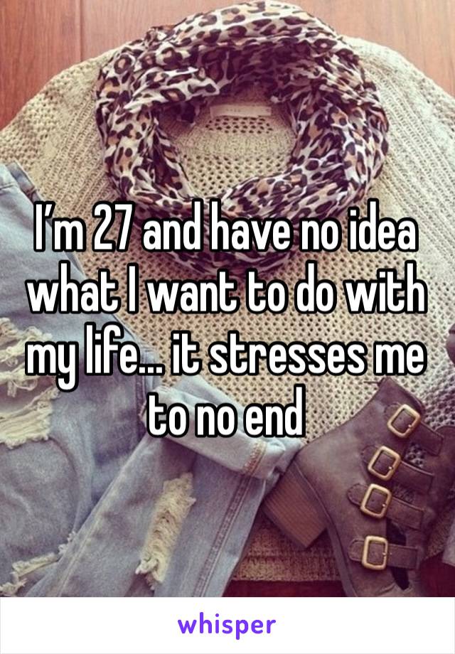 I’m 27 and have no idea what I want to do with my life... it stresses me to no end 
