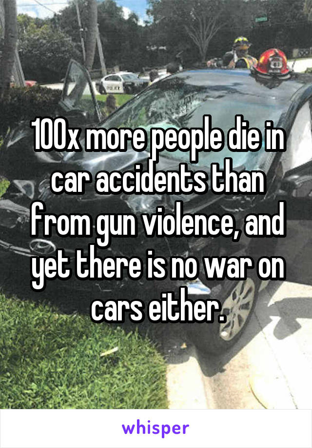 100x more people die in car accidents than from gun violence, and yet there is no war on cars either.