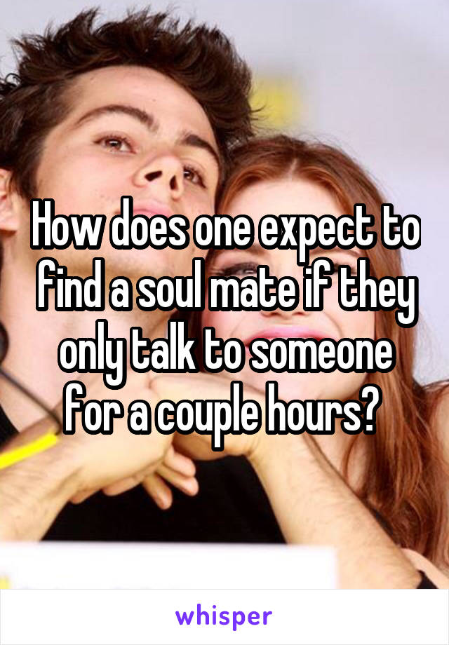 How does one expect to find a soul mate if they only talk to someone for a couple hours? 