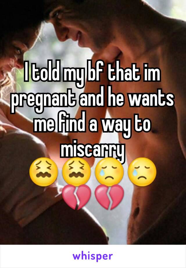 I told my bf that im pregnant and he wants me find a way to miscarry 😖😖😢😢💔💔