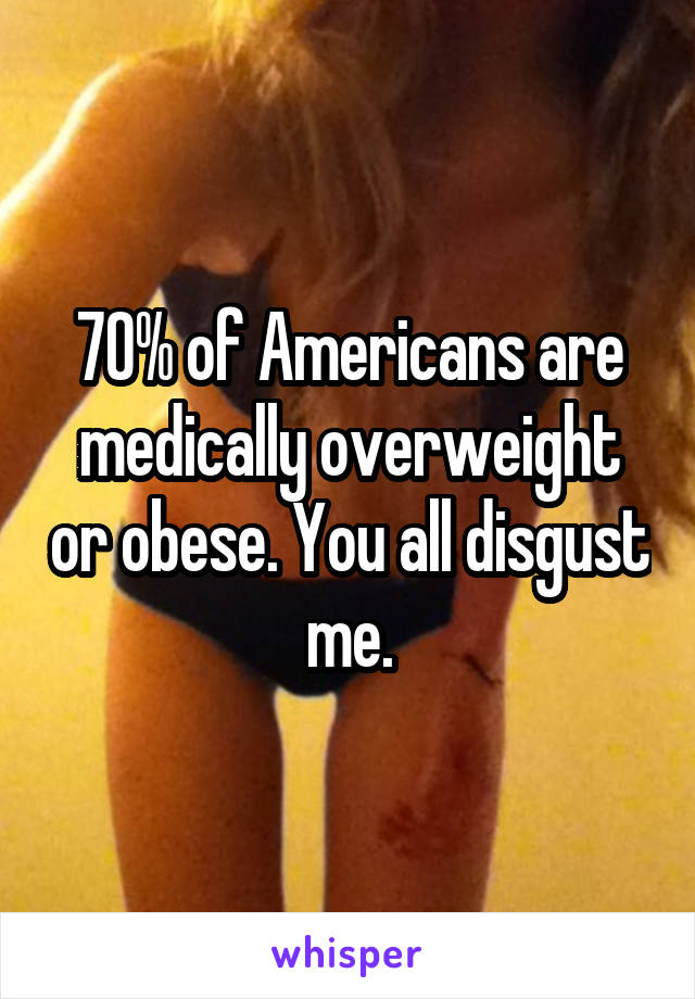 70% of Americans are medically overweight or obese. You all disgust me.