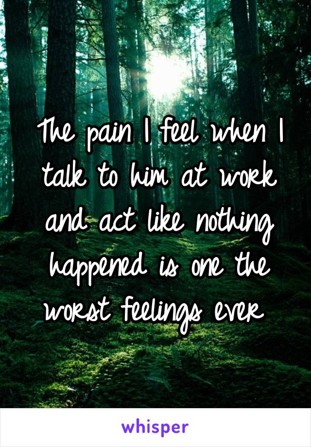 The pain I feel when I talk to him at work and act like nothing happened is one the worst feelings ever 