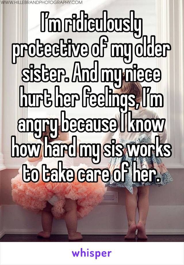 I’m ridiculously protective of my older sister. And my niece hurt her feelings, I’m angry because I know how hard my sis works to take care of her.