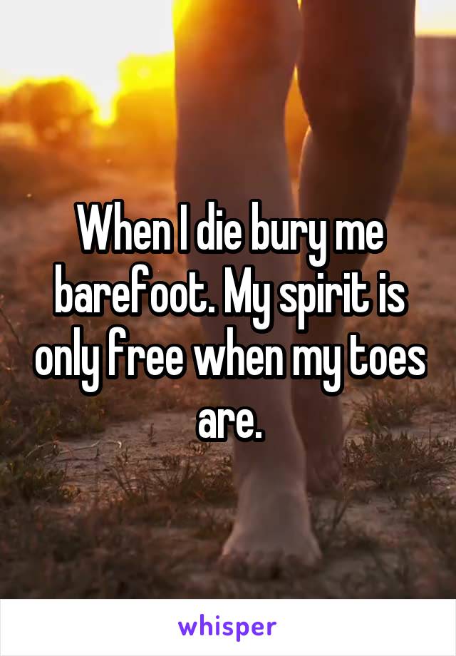 When I die bury me barefoot. My spirit is only free when my toes are.