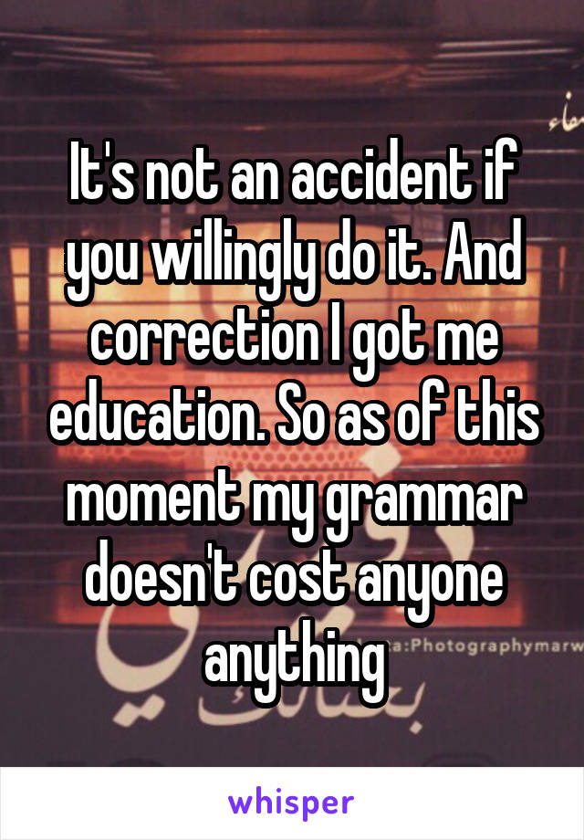 It's not an accident if you willingly do it. And correction I got me education. So as of this moment my grammar doesn't cost anyone anything