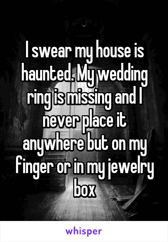 I swear my house is haunted. My wedding ring is missing and I never place it anywhere but on my finger or in my jewelry box