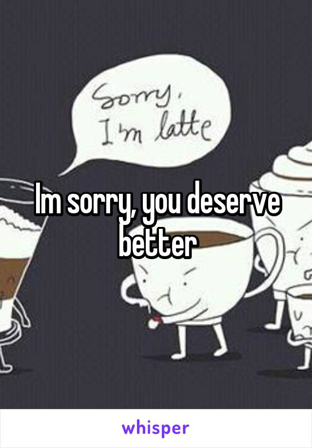 Im sorry, you deserve better