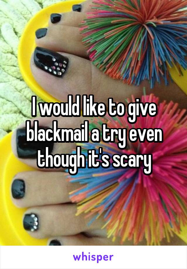 I would like to give blackmail a try even though it's scary