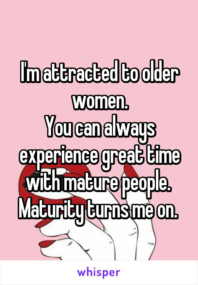 I'm attracted to older women.
You can always experience great time with mature people. 
Maturity turns me on. 