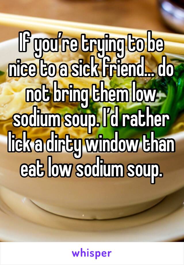 If you’re trying to be nice to a sick friend... do not bring them low sodium soup. I’d rather lick a dirty window than eat low sodium soup. 
